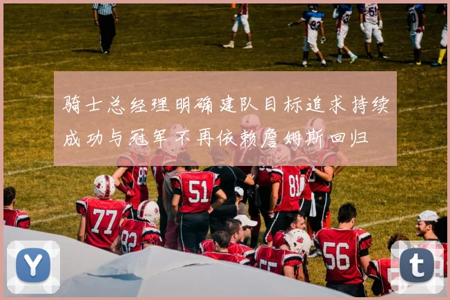 骑士总经理明确建队目标追求持续成功与冠军不再依赖詹姆斯回归