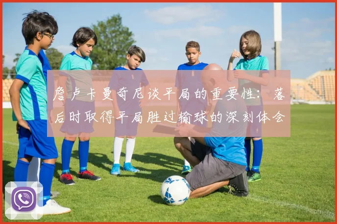 詹卢卡曼奇尼谈平局的重要性：落后时取得平局胜过输球的深刻体会