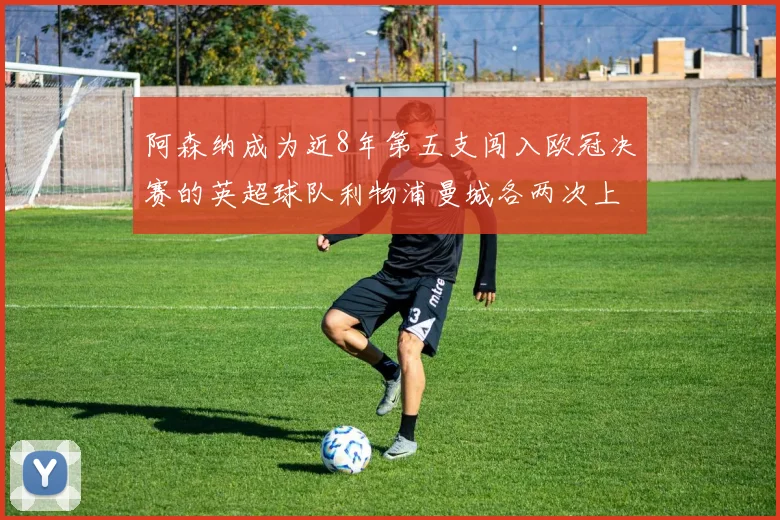 阿森纳成为近8年第五支闯入欧冠决赛的英超球队利物浦曼城各两次上演辉煌