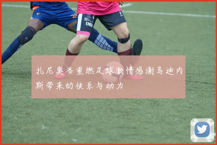 扎尼奥洛重燃足球激情感谢乌迪内斯带来的快乐与动力