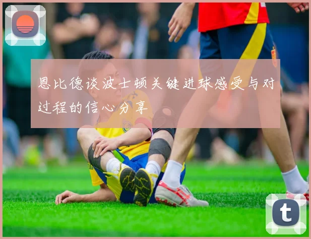 恩比德谈波士顿关键进球感受与对过程的信心分享