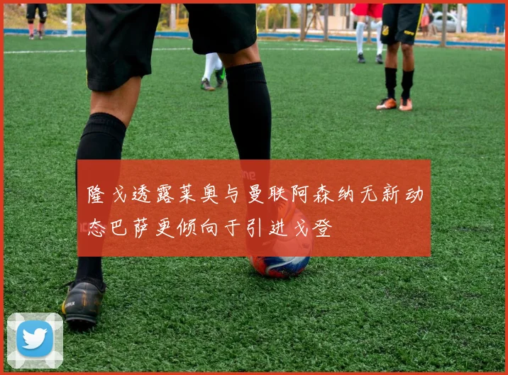 隆戈透露莱奥与曼联阿森纳无新动态巴萨更倾向于引进戈登