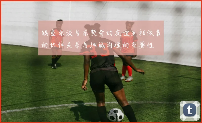 钱查尔谈与东契奇的友谊互相依靠的伙伴关系与坦诚沟通的重要性