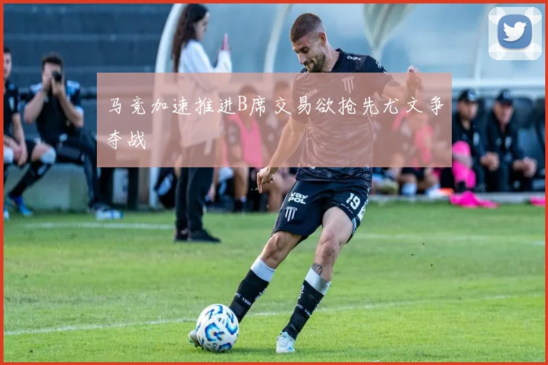 马竞加速推进B席交易欲抢先尤文争夺战