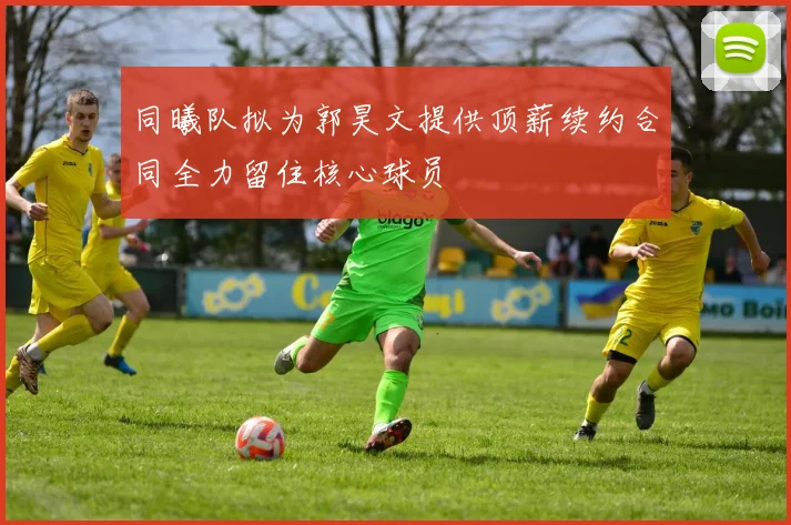 同曦队拟为郭昊文提供顶薪续约合同全力留住核心球员