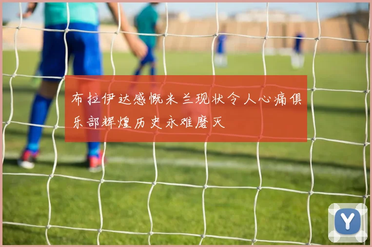 布拉伊达感慨米兰现状令人心痛俱乐部辉煌历史永难磨灭