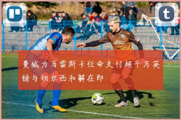 曼城为马雷斯卡任命支付超千万英镑与切尔西和解在即