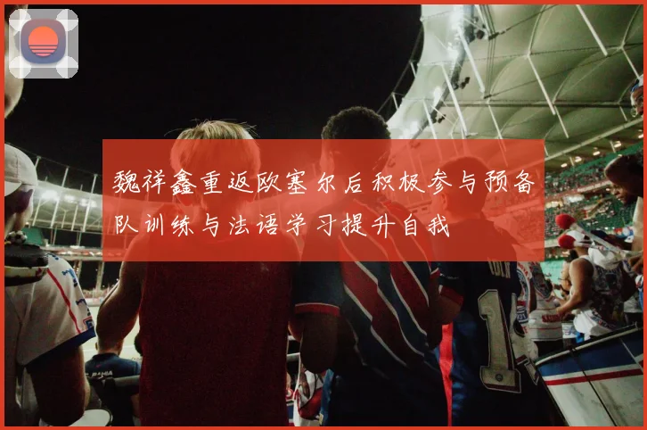 魏祥鑫重返欧塞尔后积极参与预备队训练与法语学习提升自我