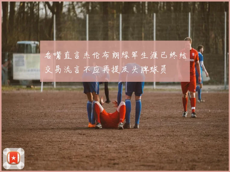 名嘴直言杰伦布朗绿军生涯已终结交易流言不应再提及头牌球员