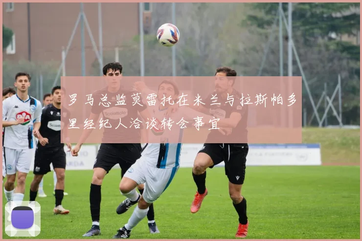 罗马总监莫雷托在米兰与拉斯帕多里经纪人洽谈转会事宜
