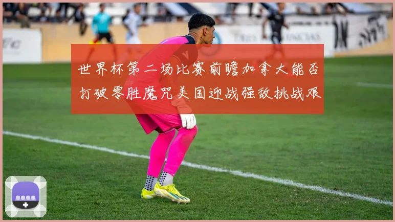 世界杯第二场比赛前瞻加拿大能否打破零胜魔咒美国迎战强敌挑战艰巨