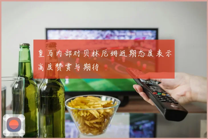 皇马内部对贝林厄姆近期态度表示高度赞赏与期待