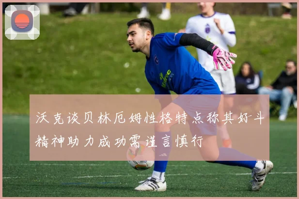 沃克谈贝林厄姆性格特点称其好斗精神助力成功需谨言慎行
