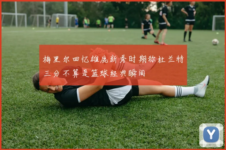 梅里尔回忆雄鹿新秀时期称杜兰特三分不算是篮球经典瞬间