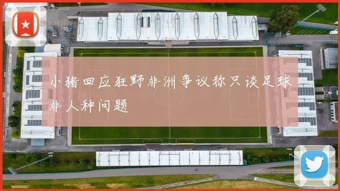 小猪回应狂野非洲争议称只谈足球非人种问题