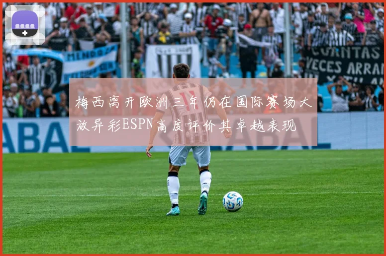 梅西离开欧洲三年仍在国际赛场大放异彩ESPN高度评价其卓越表现