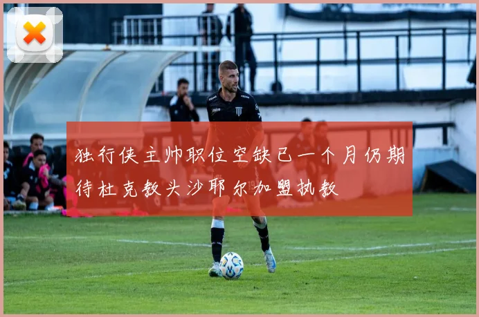 独行侠主帅职位空缺已一个月仍期待杜克教头沙耶尔加盟执教