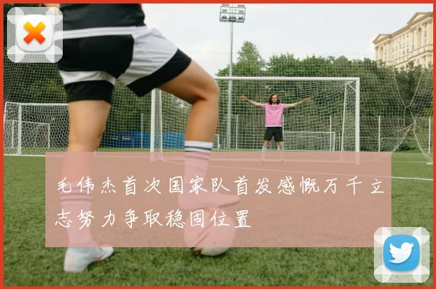 毛伟杰首次国家队首发感慨万千立志努力争取稳固位置