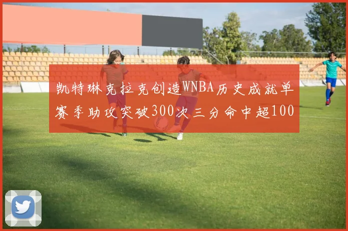 凯特琳克拉克创造WNBA历史成就单赛季助攻突破300次三分命中超100个